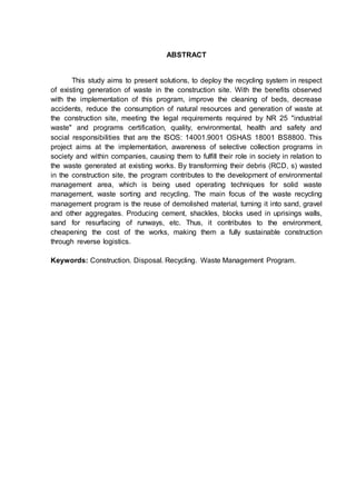 7
ABSTRACT
This study aims to present solutions, to deploy the recycling system in respect
of existing generation of waste in the construction site. With the benefits observed
with the implementation of this program, improve the cleaning of beds, decrease
accidents, reduce the consumption of natural resources and generation of waste at
the construction site, meeting the legal requirements required by NR 25 "industrial
waste" and programs certification, quality, environmental, health and safety and
social responsibilities that are the ISOS: 14001.9001 OSHAS 18001 BS8800. This
project aims at the implementation, awareness of selective collection programs in
society and within companies, causing them to fulfill their role in society in relation to
the waste generated at existing works. By transforming their debris (RCD, s) wasted
in the construction site, the program contributes to the development of environmental
management area, which is being used operating techniques for solid waste
management, waste sorting and recycling. The main focus of the waste recycling
management program is the reuse of demolished material, turning it into sand, gravel
and other aggregates. Producing cement, shackles, blocks used in uprisings walls,
sand for resurfacing of runways, etc. Thus, it contributes to the environment,
cheapening the cost of the works, making them a fully sustainable construction
through reverse logistics.
Keywords: Construction. Disposal. Recycling. Waste Management Program.
 