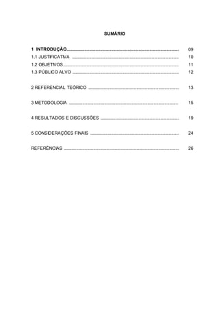 8
SUMÁRIO
1 INTRODUÇÃO............................................................................................. 09
1.1 JUSTIFICATIVA ........................................................................................ 10
1.2 OBJETIVOS............................................................................................... 11
1.3 PÚBLICO ALVO ........................................................................................ 12
2 REFERENCIAL TEÓRICO ........................................................................... 13
3 METODOLOGIA .......................................................................................... 15
4 RESULTADOS E DISCUSSÕES ................................................................. 19
5 CONSIDERAÇÕES FINAIS ......................................................................... 24
REFERÊNCIAS ............................................................................................... 26
 