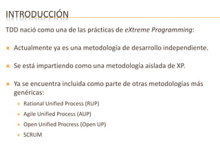 INTRODUCCIÓN 
TDD nació como una de las prácticas de eXtreme Programming: 
 Actualmente ya es una metodología de desarrollo independiente. 
 Se está impartiendo como una metodología aislada de XP. 
 Ya se encuentra incluida como parte de otras metodologías más 
genéricas: 
 Rational Unified Process (RUP) 
 Agile Unified Process (AUP) 
 Open Unified Procress (Open UP) 
 SCRUM 
 