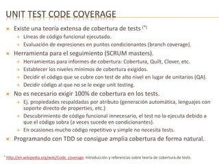 UNIT TEST CODE COVERAGE 
 Existe una teoría extensa de cobertura de tests (*) 
 Líneas de código funcional ejecutado. 
 Evaluación de expresiones en puntos condicionantes (branch coverage). 
 Herramienta para el seguimiento (SCRUM masters). 
 Herramientas para informes de cobertura: Cobertura, Quilt, Clover, etc. 
 Establecer los niveles mínimos de cobertura exigidos. 
 Decidir el código que se cubre con test de alto nivel en lugar de unitarios (QA). 
 Decidir código al que no se le exige unit testing. 
 No es necesario exigir 100% de cobertura en los tests. 
 Ej. propiedades respaldadas por atributo (generación automática, lenguajes con 
soporte directo de properties, etc.) 
 Descubrimiento de código funcional innecesario, el test no lo ejecuta debido a 
que el código sobra (a veces sucede en condicionantes). 
 En ocasiones mucho código repetitivo y simple no necesita tests. 
 Programando con TDD se consigue amplia cobertura de forma natural. 
* http://en.wikipedia.org/wiki/Code_coverage: Introducción y referencias sobre teoría de cobertura.de tests. 
 