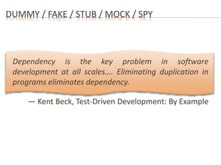 DUMMY / FAKE / STUB / MOCK / SPY 
Dependency is the key problem in software 
development at all scales…. Eliminating duplication in 
programs eliminates dependency. 
— Kent Beck, Test-Driven Development: By Example 
 