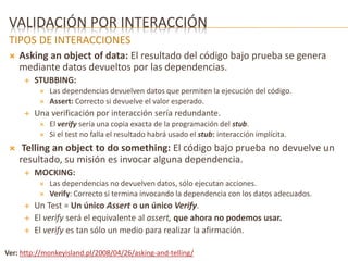 VALIDACIÓN POR INTERACCIÓN 
TIPOS DE INTERACCIONES 
 Asking an object of data: El resultado del código bajo prueba se genera 
mediante datos devueltos por las dependencias. 
 STUBBING: 
 Las dependencias devuelven datos que permiten la ejecución del código. 
 Assert: Correcto si devuelve el valor esperado. 
 Una verificación por interacción sería redundante. 
 El verify sería una copia exacta de la programación del stub. 
 Si el test no falla el resultado habrá usado el stub: interacción implícita. 
 Telling an object to do something: El código bajo prueba no devuelve un 
resultado, su misión es invocar alguna dependencia. 
 MOCKING: 
 Las dependencias no devuelven datos, sólo ejecutan acciones. 
 Verify: Correcto si termina invocando la dependencia con los datos adecuados. 
 Un Test = Un único Assert o un único Verify. 
 El verify será el equivalente al assert, que ahora no podemos usar. 
 El verify es tan sólo un medio para realizar la afirmación. 
Ver: http://monkeyisland.pl/2008/04/26/asking-and-telling/ 
 