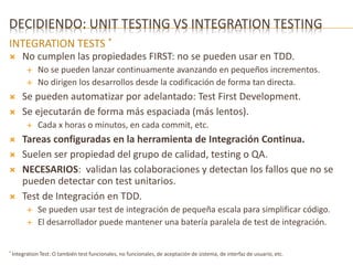DECIDIENDO: UNIT TESTING VS INTEGRATION TESTING 
INTEGRATION TESTS * 
 No cumplen las propiedades FIRST: no se pueden usar en TDD. 
 No se pueden lanzar continuamente avanzando en pequeños incrementos. 
 No dirigen los desarrollos desde la codificación de forma tan directa. 
 Se pueden automatizar por adelantado: Test First Development. 
 Se ejecutarán de forma más espaciada (más lentos). 
 Cada x horas o minutos, en cada commit, etc. 
 Tareas configuradas en la herramienta de Integración Continua. 
 Suelen ser propiedad del grupo de calidad, testing o QA. 
 NECESARIOS: validan las colaboraciones y detectan los fallos que no se 
pueden detectar con test unitarios. 
 Test de Integración en TDD. 
 Se pueden usar test de integración de pequeña escala para simplificar código. 
 El desarrollador puede mantener una batería paralela de test de integración. 
* Integration Test: O también test funcionales, no funcionales, de aceptación de sistema, de interfaz de usuario, etc. 
 