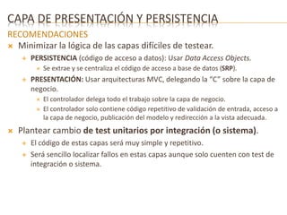 CAPA DE PRESENTACIÓN Y PERSISTENCIA 
RECOMENDACIONES 
 Minimizar la lógica de las capas difíciles de testear. 
 PERSISTENCIA (código de acceso a datos): Usar Data Access Objects. 
 Se extrae y se centraliza el código de acceso a base de datos (SRP). 
 PRESENTACIÓN: Usar arquitecturas MVC, delegando la “C” sobre la capa de 
negocio. 
 El controlador delega todo el trabajo sobre la capa de negocio. 
 El controlador solo contiene código repetitivo de validación de entrada, acceso a 
la capa de negocio, publicación del modelo y redirección a la vista adecuada. 
 Plantear cambio de test unitarios por integración (o sistema). 
 El código de estas capas será muy simple y repetitivo. 
 Será sencillo localizar fallos en estas capas aunque solo cuenten con test de 
integración o sistema. 
 