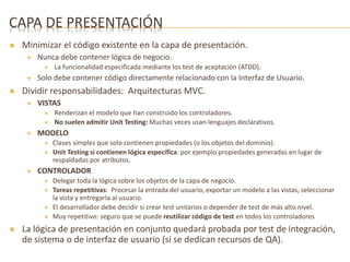 CAPA DE PRESENTACIÓN 
 Minimizar el código existente en la capa de presentación. 
 Nunca debe contener lógica de negocio. 
 La funcionalidad especificada mediante los test de aceptación (ATDD). 
 Solo debe contener código directamente relacionado con la Interfaz de Usuario. 
 Dividir responsabilidades: Arquitecturas MVC. 
 VISTAS 
 Renderizan el modelo que han construido los controladores. 
 No suelen admitir Unit Testing: Muchas veces usan lenguajes declarativos. 
 MODELO 
 Clases simples que solo contienen propiedades (o los objetos del dominio). 
 Unit Testing si contienen lógica específica: por ejemplo propiedades generadas en lugar de 
respaldadas por atributos. 
 CONTROLADOR 
 Delegar toda la lógica sobre los objetos de la capa de negocio. 
 Tareas repetitivas: Procesar la entrada del usuario, exportar un modelo a las vistas, seleccionar 
la vista y entregarla al usuario. 
 El desarrollador debe decidir si crear test unitarios o depender de test de más alto nivel. 
 Muy repetitivo: seguro que se puede reutilizar código de test en todos los controladores 
 La lógica de presentación en conjunto quedará probada por test de integración, 
de sistema o de interfaz de usuario (si se dedican recursos de QA). 
 