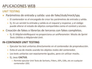 APLICACIONES WEB 
UNIT TESTING 
 Parámetros de entrada y salida: uso de fake/stub/mock/spy. 
 El contenedor es el encargado de crear los parámetros de entrada y salida. 
 Ej. En un servlet la entrada y salida es el request y response, y el código 
puede alterar el estado de objetos compartidos como el context y session. 
 Creación de fakes o librerías de terceros con fakes completos. 
 Ej. El HttpServletRequest no proporciona un setParameter. Mocks de Sprint 
Tests Utilities o HttpServlet Unit. 
IN-CONTAINER UNIT TESTING 
 Ejecutar los test unitarios directamente en el contenedor de preproducción. 
 Evita el uso de mocks usando los objetos reales del contenedor. 
 Los tests unitarios son exactamente iguales, pero sin utilizar mocks. 
 Ej. Java: CACTUS. 
 Permite ejecutar Unit Tests de Serlvets, Filters, JSPs, EJBs, etc en cualquier 
contenedor J2EE. 
 
