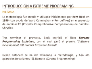 INTRODUCCIÓN A EXTREME PROGRAMING 
HISTORIA 
La metodología fue creada y utilizada inicialmente por Kent Beck en 
1996 (con ayuda de Ward Cunninghan y Ron Jeffires) en el proyecto 
de nóminas C3 (Chrysler Comprehensive Compensation) de Daimler- 
Chrysler. 
Tras terminar el proyecto, Beck escribió el libro Extreme 
Programming Explained, con el cual ganó el premio “Software 
Development Jolt Product Excelence Award”. 
Desde entonces se ha ido refinando la metodología, y han ido 
apareciendo variantes (Ej. Remote eXtreme Programming). 
 