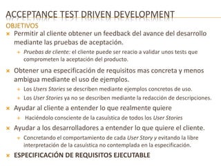 ACCEPTANCE TEST DRIVEN DEVELOPMENT 
OBJETIVOS 
 Permitir al cliente obtener un feedback del avance del desarrollo 
mediante las pruebas de aceptación. 
 Pruebas de cliente: el cliente puede ser reacio a validar unos tests que 
comprometen la aceptación del producto. 
 Obtener una especificación de requisitos mas concreta y menos 
ambigua mediante el uso de ejemplos. 
 Los Users Stories se describen mediante ejemplos concretos de uso. 
 Los User Stories ya no se describen mediante la redacción de descripciones. 
 Ayudar al cliente a entender lo que realmente quiere 
 Haciéndolo consciente de la casuística de todos los User Stories 
 Ayudar a los desarrolladores a entender lo que quiere el cliente. 
 Concretando el comportamiento de cada User Story y evitando la libre 
interpretación de la casuística no contemplada en la especificación. 
 ESPECIFICACIÓN DE REQUISITOS EJECUTABLE 
 