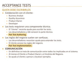 ACCEPTANCE TESTS 
QUIEN DEBE ESCRIBIRLOS 
 Colaboración con el cliente: 
 Business Analyst 
 Quality Assurance 
 Product Owner 
 Developer 
 Los tests requieren una componente técnica. 
 El “cliente” necesita ayuda para escribir los tests. 
 Los desarrolladores y QA conocen la parte técnica. 
 Pair Test Authoring. 
 Las reglas del negocio suelen ser confusas. 
 Los desarrolladores necesitan ayuda para entender los tests. 
 El cliente conoce las reglas del negocio. 
 Pair Test Implementation. 
 COMUNICACIÓN 
 En definitiva se trata de comunicación entre todos los implicados en el sistema. 
 Al menos el Cliente o Product Owner y el Analista del Negocio. 
 Se ayuda al cliente a pensar y localizar ejemplos. 
 