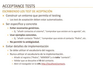 ACCEPTANCE TESTS 
ESCRIBIENDO LOS TEST DE ACEPTACIÓN 
 Construir un entorno que permita el testing 
 Los test de aceptación deben estar automatizados. 
 Ser especifico y concreto 
 Evitar escenarios genéricos. 
 Ej. “añadir contactos al sistema”, “comprobar que existen en la agenda”, etc. 
 Usar ejemplos concretos. 
 Ej. “añadir contacto “Pedro”, “comprobar que existe el contacto “Pedro”, etc. 
 No permitir la ambigüedad. 
 Evitar detalles de implementación 
 Se debe utilizar el vocabulario del negocio. 
 Nunca utilizar el vocabulario de la implementación. 
 Añadir el registro (“Pedro”, “6090909”) a la tabla “contacts”. 
 Validar que se devuelve el ID del contacto. 
 Abrir el navegador en la URL http://localhost/contacts. 
 
