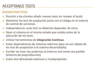 ACCEPTANCE TESTS 
BUENAS PRACTICAS 
 Permitir a los clientes añadir nuevos tests sin romper el build. 
 Mantener los test de aceptación junto con el código en el sistema 
de control de versiones. 
 Independencia: unos test no deberían depender de otros 
 Dejar el sistema en el mismo estado que estaba antes de la 
ejecución de los tests. 
 Utilizar herramientas de Integración Continua. 
 Evitar dependencias de sistemas externos (que no son objeto de 
los test de aceptación o el sistema desarrollado). 
 Escribir los tests tan próximos al entorno real como sea posible 
(entorno de preproducción) 
 Evitar test demasiado extensos o multipropósito. 
 