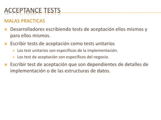 ACCEPTANCE TESTS 
MALAS PRACTICAS 
 Desarrolladores escribiendo tests de aceptación ellos mismos y 
para ellos mismos. 
 Escribir tests de aceptación como tests unitarios 
 Los test unitarios son específicos de la implementación. 
 Los test de aceptación son específicos del negocio. 
 Escribir test de aceptación que son dependientes de detalles de 
implementación o de las estructuras de datos. 
 