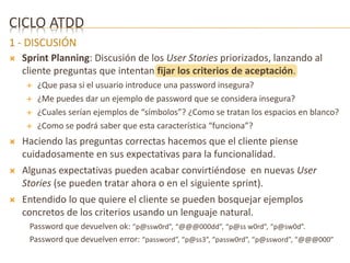 CICLO ATDD 
1 - DISCUSIÓN 
 Sprint Planning: Discusión de los User Stories priorizados, lanzando al 
cliente preguntas que intentan fijar los criterios de aceptación. 
 ¿Que pasa si el usuario introduce una password insegura? 
 ¿Me puedes dar un ejemplo de password que se considera insegura? 
 ¿Cuales serían ejemplos de “símbolos”? ¿Como se tratan los espacios en blanco? 
 ¿Como se podrá saber que esta característica “funciona”? 
 Haciendo las preguntas correctas hacemos que el cliente piense 
cuidadosamente en sus expectativas para la funcionalidad. 
 Algunas expectativas pueden acabar convirtiéndose en nuevas User 
Stories (se pueden tratar ahora o en el siguiente sprint). 
 Entendido lo que quiere el cliente se pueden bosquejar ejemplos 
concretos de los criterios usando un lenguaje natural. 
Password que devuelven ok: “p@ssw0rd”, “@@@000dd”, “p@ss w0rd”, “p@sw0d”. 
Password que devuelven error: “password”, “p@ss3”, “passw0rd”, “p@ssword”, “@@@000” 
 