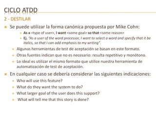 CICLO ATDD 
2 - DESTILAR 
 Se puede utilizar la forma canónica propuesta por Mike Cohn: 
 As a <type of user>, I want <some goal> so that <some reason> 
 Ej. “As a user of the word processor, I want to select a word and specify that it be 
italics, so that I can add emphasis to my writing”. 
 Algunas herramientas de test de aceptación se basan en este formato. 
 Otras fuentes indican que no es necesario: resulta repetitivo y monótono. 
 Lo ideal es utilizar el mismo formato que utilice nuestra herramienta de 
automatización de test de aceptación. 
 En cualquier caso se debería considerar las siguientes indicaciones: 
 Who will use this feature? 
 What do they want the system to do? 
 What larger goal of the user does this support? 
 What will tell me that this story is done? 
 