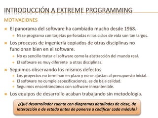 INTRODUCCIÓN A EXTREME PROGRAMMING 
MOTIVACIONES 
 El panorama del software ha cambiado mucho desde 1968. 
 Ni se programa con tarjetas perforadas ni los ciclos de vida son tan largos. 
 Los procesos de ingeniería copiados de otras disciplinas no 
funcionan bien en el software. 
 No es sencillo tratar el software como la abstracción del mundo real. 
 El software es muy diferente a otras disciplinas. 
 Seguimos observando los mismos defectos. 
 Los proyectos no terminan en plazo y no se ajustan al presupuesto inicial. 
 El software no cumple especificaciones, es de baja calidad. 
 Seguimos encontrándonos con software inmantenible. 
 Los equipos de desarrollo acaban trabajando sin metodología. 
¿Qué desarrollador cuenta con diagramas detallados de clase, de 
interacción o de estado antes de ponerse a codificar cada módulo? 
 