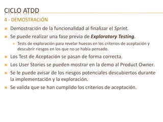 CICLO ATDD 
4 - DEMOSTRACIÓN 
 Demostración de la funcionalidad al finalizar el Sprint. 
 Se puede realizar una fase previa de Exploratory Testing. 
 Tests de exploración para revelar huecos en los criterios de aceptación y 
descubrir riesgos en los que no se había pensado. 
 Los Test de Aceptación se pasan de forma correcta. 
 Los User Stories se pueden mostrar en la demo al Product Owner. 
 Se le puede avisar de los riesgos potenciales descubiertos durante 
la implementación y la exploración. 
 Se valida que se han cumplido los criterios de aceptación. 
 