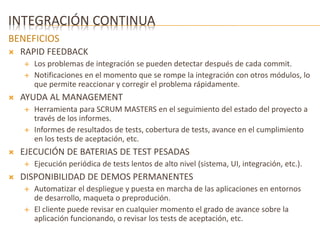 INTEGRACIÓN CONTINUA 
BENEFICIOS 
 RAPID FEEDBACK 
 Los problemas de integración se pueden detectar después de cada commit. 
 Notificaciones en el momento que se rompe la integración con otros módulos, lo 
que permite reaccionar y corregir el problema rápidamente. 
 AYUDA AL MANAGEMENT 
 Herramienta para SCRUM MASTERS en el seguimiento del estado del proyecto a 
través de los informes. 
 Informes de resultados de tests, cobertura de tests, avance en el cumplimiento 
en los tests de aceptación, etc. 
 EJECUCIÓN DE BATERIAS DE TEST PESADAS 
 Ejecución periódica de tests lentos de alto nivel (sistema, UI, integración, etc.). 
 DISPONIBILIDAD DE DEMOS PERMANENTES 
 Automatizar el despliegue y puesta en marcha de las aplicaciones en entornos 
de desarrollo, maqueta o preprodución. 
 El cliente puede revisar en cualquier momento el grado de avance sobre la 
aplicación funcionando, o revisar los tests de aceptación, etc. 
 