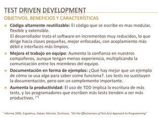 TEST DRIVEN DEVELOPMENT 
OBJETIVOS, BENEFICIOS Y CARACTERÍSTICAS 
 Código altamente reutilizable: El código que se escribe es mas modular, 
flexible y extensible. 
El desarrollador trata el software en incrementos muy reducidos, lo que 
dirige hacia clases pequeñas, mejor enfocadas, con acoplamiento más 
débil e interfaces más limpios. 
 Mejora el trabajo en equipo: Aumenta la confianza en nuestros 
compañeros, aunque tengan menos experiencia, multiplicando la 
comunicación entre los miembros del equipo. 
 Documentación en forma de ejemplos: ¿Qué hay mejor que un ejemplo 
de cómo se usa algo para saber como funciona?. Los tests no sustituyen 
la documentación, pero son un complemento importante. 
 Aumenta la productividad: El uso de TDD implica la escritura de más 
tests, y los programadores que escriben más tests tienden a ser más 
productivos. (*) 
* Informe 2005, Ergodmus, Hakan; Morisio, Torchiano. "On the Effectiveness of Test-first Approach to Programming" 
 
