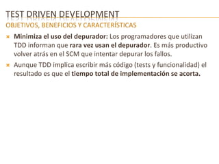 TEST DRIVEN DEVELOPMENT 
OBJETIVOS, BENEFICIOS Y CARACTERÍSTICAS 
 Minimiza el uso del depurador: Los programadores que utilizan 
TDD informan que rara vez usan el depurador. Es más productivo 
volver atrás en el SCM que intentar depurar los fallos. 
 Aunque TDD implica escribir más código (tests y funcionalidad) el 
resultado es que el tiempo total de implementación se acorta. 
 