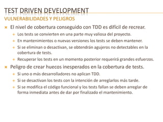 TEST DRIVEN DEVELOPMENT 
VULNERABILIDADES Y PELIGROS 
 El nivel de cobertura conseguido con TDD es difícil de recrear. 
 Los tests se convierten en una parte muy valiosa del proyecto. 
 En mantenimientos o nuevas versiones los tests se deben mantener. 
 Si se eliminan o desactivan, se obtendrán agujeros no detectables en la 
cobertura de tests. 
 Recuperar los tests en un momento posterior requerirá grandes esfuerzos. 
 Peligro de crear huecos inesperados en la cobertura de tests. 
 Si uno o más desarrolladores no aplican TDD. 
 Si se desactivan los tests con la intención de arreglarlos más tarde. 
 Si se modifica el código funcional y los tests fallan se deben arreglar de 
forma inmediata antes de dar por finalizado el mantenimiento. 
 