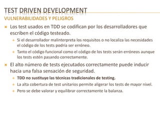 TEST DRIVEN DEVELOPMENT 
VULNERABILIDADES Y PELIGROS 
 Los test usados en TDD se codifican por los desarrolladores que 
escriben el código testeado. 
 Si el desarrollador malinterpreta los requisitos o no localiza las necesidades 
el código de los tests podría ser erróneo. 
 Tanto el código funcional como el código de los tests serán erróneos aunque 
los tests estén pasando correctamente. 
 El alto número de tests ejecutados correctamente puede inducir 
hacia una falsa sensación de seguridad. 
 TDD no sustituye las técnicas tradicionales de testing. 
 La alta cobertura de test unitarios permite aligerar los tests de mayor nivel. 
 Pero se debe valorar y equilibrar correctamente la balanza. 
 