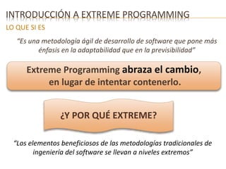INTRODUCCIÓN A EXTREME PROGRAMMING 
LO QUE SI ES 
“Es una metodología ágil de desarrollo de software que pone más 
énfasis en la adaptabilidad que en la previsibilidad” 
Extreme Programming abraza el cambio, 
en lugar de intentar contenerlo. 
¿Y POR QUÉ EXTREME? 
“Los elementos beneficiosos de las metodologías tradicionales de 
ingeniería del software se llevan a niveles extremos” 
 