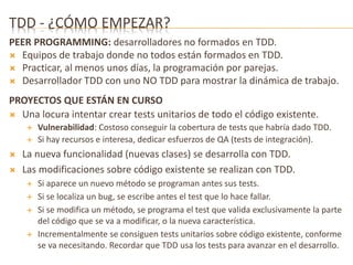 TDD - ¿CÓMO EMPEZAR? 
PEER PROGRAMMING: desarrolladores no formados en TDD. 
 Equipos de trabajo donde no todos están formados en TDD. 
 Practicar, al menos unos días, la programación por parejas. 
 Desarrollador TDD con uno NO TDD para mostrar la dinámica de trabajo. 
PROYECTOS QUE ESTÁN EN CURSO 
 Una locura intentar crear tests unitarios de todo el código existente. 
 Vulnerabilidad: Costoso conseguir la cobertura de tests que habría dado TDD. 
 Si hay recursos e interesa, dedicar esfuerzos de QA (tests de integración). 
 La nueva funcionalidad (nuevas clases) se desarrolla con TDD. 
 Las modificaciones sobre código existente se realizan con TDD. 
 Si aparece un nuevo método se programan antes sus tests. 
 Si se localiza un bug, se escribe antes el test que lo hace fallar. 
 Si se modifica un método, se programa el test que valida exclusivamente la parte 
del código que se va a modificar, o la nueva característica. 
 Incrementalmente se consiguen tests unitarios sobre código existente, conforme 
se va necesitando. Recordar que TDD usa los tests para avanzar en el desarrollo. 
 