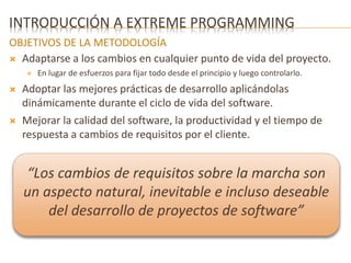 INTRODUCCIÓN A EXTREME PROGRAMMING 
OBJETIVOS DE LA METODOLOGÍA 
 Adaptarse a los cambios en cualquier punto de vida del proyecto. 
 En lugar de esfuerzos para fijar todo desde el principio y luego controlarlo. 
 Adoptar las mejores prácticas de desarrollo aplicándolas 
dinámicamente durante el ciclo de vida del software. 
 Mejorar la calidad del software, la productividad y el tiempo de 
respuesta a cambios de requisitos por el cliente. 
“Los cambios de requisitos sobre la marcha son 
un aspecto natural, inevitable e incluso deseable 
del desarrollo de proyectos de software” 
 