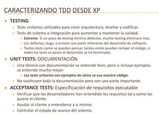 CARACTERIZANDO TDD DESDE XP 
 TESTING 
 Tests unitarios utilizados para crear arquitectura, diseñar y codificar. 
 Tests de sistema o integración para aumentar y mantener la calidad. 
 Extreme: Si un poco de testing elimina defectos, mucho testing eliminará mas. 
 Los defectos, bugs, o errores son parte inherente del desarrollo de software. 
 Tantos tests como se puedan pensar, tantos como puedan romper el código, si 
todos los tests se pasan el desarrollo se ha terminado. 
 UNIT TESTS: DOCUMENTACIÓN 
 Una librería con documentación se entiende bien, pero si incluye ejemplos 
se entiende mucho mejor: 
 Los tests unitarios son ejemplos de cómo se usa nuestro código. 
 No sustituyen toda la documentación pero son una parte importante. 
 ACCEPTANCE TESTS: Especificación de requisitos ejecutable 
 Verificar que los desarrolladores han entendido los requisitos tal y como los 
quiere el cliente. 
 Ayudar al cliente a entenderse a si mismo. 
 Controlar el estado de avance del sistema. 
 