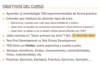 OBJETIVOS DEL CURSO 
 Aprender la metodología TDD experimentándola de forma practica 
 Entender que implican los distintos tipos de tests 
 Diferencias, cuando usar cada tipo, desarrolladores y testers. 
 ¿Qué tests se pueden (o conviene) automatizar? ¿Qué esfuerzo suponen? 
 ¿Qué tests se deben o no se deben utilizar desarrollando con TDD? 
 ¿Sólo consiste en “hacer primero los tests”? NO…ES MUCHO MAS 
 Test-First Development vs Test-Driven Development 
 TDD tiene sus limites: como superarlos y cuanto cuesta. 
 Ventajas, beneficios, limites, inconvenientes, vulnerabilidades, 
mitos, malentendidos, etc. 
 Practicas, Ejercicios, Ejemplos, Practicas, Ejercicios, Ejemplos, … 
 