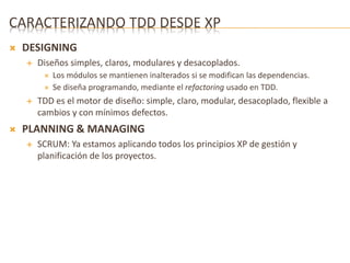 CARACTERIZANDO TDD DESDE XP 
 DESIGNING 
 Diseños simples, claros, modulares y desacoplados. 
 Los módulos se mantienen inalterados si se modifican las dependencias. 
 Se diseña programando, mediante el refactoring usado en TDD. 
 TDD es el motor de diseño: simple, claro, modular, desacoplado, flexible a 
cambios y con mínimos defectos. 
 PLANNING & MANAGING 
 SCRUM: Ya estamos aplicando todos los principios XP de gestión y 
planificación de los proyectos. 
 
