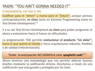 YAGNI: “YOU AIN’T GONNA NEEDED IT” 
FUNDAMENTAL EN TDD (Y XP) 
Codificar para el “ahora” y nunca para el “futuro”, aunque parezca 
contraproducente, es clave tanto en Extreme Programming como en 
Test Driven Development.(*) 
Y a su vez Test-Driven Development es clave para poder programar el 
ahora y evolucionar hacia el futuro sin dificultades. 
La programación TDD permite evolucionar el producto “sin dolor”, 
hacia lo que quiere el cliente y hacia arquitecturas robustas, flexibles 
y de calidad (refactorización). 
“Evitar la anticipación NO SIGNIFICA crear spaghetti code(*)”· 
Ahora tenemos una metodología que nos permite obtener buenos 
diseños mediante la codificación directa. Diseñamos a través de una 
codificación que esta guiada y protegida por los tests. 
 