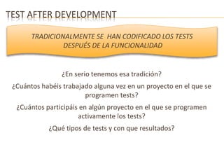 TEST AFTER DEVELOPMENT 
TRADICIONALMENTE SE HAN CODIFICADO LOS TESTS 
DESPUÉS DE LA FUNCIONALIDAD 
¿En serio tenemos esa tradición? 
¿Cuántos habéis trabajado alguna vez en un proyecto en el que se 
programen tests? 
¿Cuántos participáis en algún proyecto en el que se programen 
activamente los tests? 
¿Qué tipos de tests y con que resultados? 
 