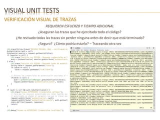 VISUAL UNIT TESTS 
VERIFICACIÓN VISUAL DE TRAZAS 
REQUIEREN ESFUERZO Y TIEMPO ADICIONAL 
¿Aseguran las trazas que he ejercitado todo el código? 
¿He revisado todas las trazas sin perder ninguna antes de decir que está terminado? 
¿Seguro? ¿Cómo podría estarlo? – Traceando otra vez 
 