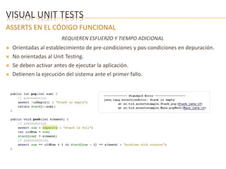 VISUAL UNIT TESTS 
ASSERTS EN EL CÓDIGO FUNCIONAL 
REQUIEREN ESFUERZO Y TIEMPO ADICIONAL 
 Orientadas al establecimiento de pre-condiciones y pos-condiciones en depuración. 
 No orientadas al Unit Testing. 
 Se deben activar antes de ejecutar la aplicación. 
 Detienen la ejecución del sistema ante el primer fallo. 
 