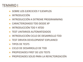 TEMARIO I 
 SOBRE LOS EJERCICIOS Y EJEMPLOS 
 INTRODUCCIÓN 
 INTRODUCCIÓN A EXTREME PROGRAMMING 
 CARACTERIZANDO TDD DESDE XP 
 INTRODUCCIÓN TDD Y ATDD 
 TEST UNITARIOS AUTOMATIZADOS 
 INTRODUCCIÓN CICLO DE DESARROLLO TDD 
 TEST DRIVEN DEVELOPMENT EXPLAINED 
 TIPOS DE TESTS 
 CICLO DE DESARROLLO DE TDD 
 PROPIEDADES FIRST DE LOS TESTS 
 PROPIEDADES SOLID PARA LA REFACTORIZACIÓN 
 