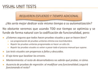 VISUAL UNIT TESTS 
REQUIEREN ESFUERZO Y TIEMPO ADICIONAL 
¿No sería mejor dedicar este mismo tiempo a su automatización? 
No obstante veremos que usando TDD ese tiempo se optimiza y se 
funde de forma natural con la codificación de funcionalidad, pero: 
 ¿Estamos seguros que todos hacen pruebas visuales y que se hacen bien? 
 Las programación de pruebas unitarias elimina esa incertidumbre. 
 Repetir las pruebas unitarias programadas es hacer un sólo clic. 
 Repetir las pruebas visuales es volver a pasar todo el proceso manual que supone. 
 Los tests visuales son propensos a fallos y descuidos. 
 El ojo tiene que localizar los errores. 
 Mantenimiento: el resto de desarrolladores no sabrán qué probar, ni cómo. 
 Ausencia de pruebas de regresión: al modificar una funcionalidad ¿seguirá 
funcionando el resto? 
 