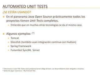AUTOMATED UNIT TESTS 
¿SE ESTÁN USANDO? 
 En el panorama Java Open Source prácticamente todos los 
proyectos tienen Unit Tests completos. 
 Entiendo que en muchas otras tecnologías se da el mismo caso. 
 Algunos ejemplos: (*) 
 Tomcat 
 Glassfish (también usan integración continua con Hudson) 
 Spring Framework 
 Funambol SyncML Server 
(*) Desconozco si usan TDD. Todos estos proyectos tienen código de tests. Los desarrolladores están obligados a incluirlos. 
(*) Antes de seguir: Exercise 1 – My First Unit Test. 
 