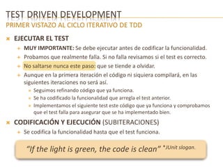 TEST DRIVEN DEVELOPMENT 
PRIMER VISTAZO AL CICLO ITERATIVO DE TDD 
 EJECUTAR EL TEST 
 MUY IMPORTANTE: Se debe ejecutar antes de codificar la funcionalidad. 
 Probamos que realmente falla. Si no falla revisamos si el test es correcto. 
 No saltarse nunca este paso: que se tiende a olvidar. 
 Aunque en la primera iteración el código ni siquiera compilará, en las 
siguientes iteraciones no será así. 
 Seguimos refinando código que ya funciona. 
 Se ha codificado la funcionalidad que arregla el test anterior. 
 Implementamos el siguiente test este código que ya funciona y comprobamos 
que el test falla para asegurar que se ha implementado bien. 
 CODIFICACIÓN Y EJECUCIÓN (SUBITERACIONES) 
 Se codifica la funcionalidad hasta que el test funciona. 
“If the light is green, the code is clean” *JUnit slogan. 
 