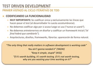 TEST DRIVEN DEVELOPMENT 
PRIMER VISTAZO AL CICLO ITERATIVO DE TDD 
 CODIFICANDO LA FUNCIONALIDAD 
 MUY IMPORTANTE: Se codifican única y exclusivamente las líneas que 
hacen pasar el test (al desarrollador le cuesta acostumbrarse). 
 No debemos codificar algo por si acaso luego se usa (“nunca se usará”). 
 No debemos entretenernos en diseñar y codificar un framework inicial (“al 
final habrá que cambiarlo”). 
 Arquitecturas, diseños, frameworks, librerías: aparecerán de forma natural. 
“The only thing that really matters in software development is working code” 
You ain’t gonna needed it” (YAGNI) 
“Keep it simple, stupid” (KISS) 
“If it's worth building, it's worth testing. If it's not worth testing, 
why are you wasting your time working on it?” 
 