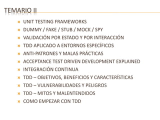 TEMARIO II 
 UNIT TESTING FRAMEWORKS 
 DUMMY / FAKE / STUB / MOCK / SPY 
 VALIDACIÓN POR ESTADO Y POR INTERACCIÓN 
 TDD APLICADO A ENTORNOS ESPECÍFICOS 
 ANTI-PATRONES Y MALAS PRÁCTICAS 
 ACCEPTANCE TEST DRIVEN DEVELOPMENT EXPLAINED 
 INTEGRACIÓN CONTINUA 
 TDD – OBJETIVOS, BENEFICIOS Y CARACTERÍSTICAS 
 TDD – VULNERABILIDADES Y PELIGROS 
 TDD – MITOS Y MALENTENDIDOS 
 COMO EMPEZAR CON TDD 
 