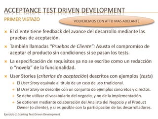 ACCEPTANCE TEST DRIVEN DEVELOPMENT 
PRIMER VISTAZO 
 El cliente tiene feedback del avance del desarrollo mediante las 
pruebas de aceptación. 
 También llamadas “Pruebas de Cliente”: Asusta el compromiso de 
aceptar el producto sin condiciones si se pasan los tests. 
 La especificación de requisitos ya no se escribe como un redacción 
o “novela” de la funcionalidad. 
 User Stories (criterios de aceptación) descritos con ejemplos (tests) 
 El User Story equivale al título de un caso de uso tradicional. 
 El User Story se describe con un conjunto de ejemplos concretos y directos. 
 Se debe utilizar el vocabulario del negocio, y no de la implementación. 
 Se obtienen mediante colaboración del Analista del Negocio y el Product 
Owner (o cliente), y si es posible con la participación de los desarrolladores. 
Ejercicio 2: Starting Test Driven Development 
VOLVEREMOS CON ATTD MAS ADELANTE 
 