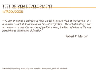 TEST DRIVEN DEVELOPMENT 
INTRODUCCIÓN 
“The act of writing a unit test is more an act of design than of verification. It is 
also more an act of documentation than of verification. The act of writing a unit 
test closes a remarkable number of feedback loops, the least of which is the one 
pertaining to verification of function” 
Robert C. Martin* 
* Extreme Programming in Practice, Agile Software Development, y muchos libros más. 
 