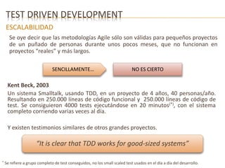 TEST DRIVEN DEVELOPMENT 
ESCALABILIDAD 
Se oye decir que las metodologías Agile sólo son válidas para pequeños proyectos 
de un puñado de personas durante unos pocos meses, que no funcionan en 
proyectos “reales” y más largos. 
SENCILLAMENTE… NO ES CIERTO 
Kent Beck, 2003 
Un sistema Smalltalk, usando TDD, en un proyecto de 4 años, 40 personas/año. 
Resultando en 250.000 líneas de código funcional y 250.000 líneas de código de 
test. Se consiguieron 4000 tests ejecutándose en 20 minutos(*), con el sistema 
completo corriendo varias veces al día. 
Y existen testimonios similares de otros grandes proyectos. 
“It is clear that TDD works for good-sized systems” 
* Se refiere a grupo completo de test conseguidos, no los small scaled test usados en el día a día del desarrollo. 
 