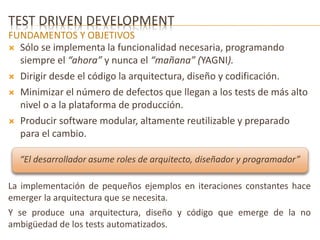 TEST DRIVEN DEVELOPMENT 
FUNDAMENTOS Y OBJETIVOS 
 Sólo se implementa la funcionalidad necesaria, programando 
siempre el “ahora” y nunca el “mañana” (YAGNI). 
 Dirigir desde el código la arquitectura, diseño y codificación. 
 Minimizar el número de defectos que llegan a los tests de más alto 
nivel o a la plataforma de producción. 
 Producir software modular, altamente reutilizable y preparado 
para el cambio. 
“El desarrollador asume roles de arquitecto, diseñador y programador” 
La implementación de pequeños ejemplos en iteraciones constantes hace 
emerger la arquitectura que se necesita. 
Y se produce una arquitectura, diseño y código que emerge de la no 
ambigüedad de los tests automatizados. 
 