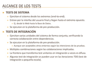 ALCANCE DE LOS TESTS 
 TESTS DE SISTEMA 
 Ejercitan el sistema desde los extremos (end-to-end). 
 Entran por la interfaz del usuario final y llegan hasta el extremo opuesto. 
 Ej. desde la Web hasta la Base de Datos. 
 Se ejecutan en la plataforma de pre-producción. 
 TESTS DE INTEGRACIÓN 
 Ejercitan varias unidades del sistema de forma conjunta, verificando la 
correcta colaboración entre dependencias. 
 Se ejecutan en la plataforma de pre-producción. 
 Aunque son aceptables otros entornos según las intenciones de las pruebas. 
 Múltiples combinaciones según las colaboraciones implicadas. 
 La frontera que transforma test unitarios en integración a veces es difusa. 
 Algunos test de integración se pueden usar en las iteraciones TDD (test de 
integración a pequeña escala). 
 
