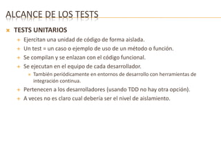 ALCANCE DE LOS TESTS 
 TESTS UNITARIOS 
 Ejercitan una unidad de código de forma aislada. 
 Un test = un caso o ejemplo de uso de un método o función. 
 Se compilan y se enlazan con el código funcional. 
 Se ejecutan en el equipo de cada desarrollador. 
 También periódicamente en entornos de desarrollo con herramientas de 
integración continua. 
 Pertenecen a los desarrolladores (usando TDD no hay otra opción). 
 A veces no es claro cual debería ser el nivel de aislamiento. 
 