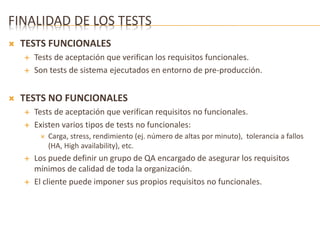 FINALIDAD DE LOS TESTS 
 TESTS FUNCIONALES 
 Tests de aceptación que verifican los requisitos funcionales. 
 Son tests de sistema ejecutados en entorno de pre-producción. 
 TESTS NO FUNCIONALES 
 Tests de aceptación que verifican requisitos no funcionales. 
 Existen varios tipos de tests no funcionales: 
 Carga, stress, rendimiento (ej. número de altas por minuto), tolerancia a fallos 
(HA, High availability), etc. 
 Los puede definir un grupo de QA encargado de asegurar los requisitos 
mínimos de calidad de toda la organización. 
 El cliente puede imponer sus propios requisitos no funcionales. 
 