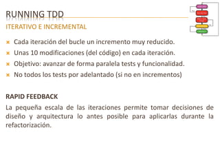 RUNNING TDD 
ITERATIVO E INCREMENTAL 
 Cada iteración del bucle un incremento muy reducido. 
 Unas 10 modificaciones (del código) en cada iteración. 
 Objetivo: avanzar de forma paralela tests y funcionalidad. 
 No todos los tests por adelantado (si no en incrementos) 
RAPID FEEDBACK 
La pequeña escala de las iteraciones permite tomar decisiones de 
diseño y arquitectura lo antes posible para aplicarlas durante la 
refactorización. 
 