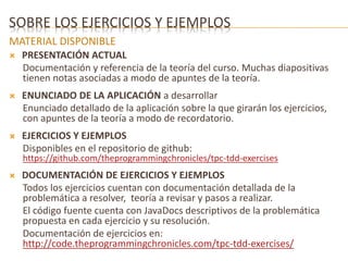 SOBRE LOS EJERCICIOS Y EJEMPLOS 
MATERIAL DISPONIBLE 
 PRESENTACIÓN ACTUAL 
Documentación y referencia de la teoría del curso. Muchas diapositivas 
tienen notas asociadas a modo de apuntes de la teoría. 
 ENUNCIADO DE LA APLICACIÓN a desarrollar 
Enunciado detallado de la aplicación sobre la que girarán los ejercicios, 
con apuntes de la teoría a modo de recordatorio. 
 EJERCICIOS Y EJEMPLOS 
Disponibles en el repositorio de github: 
https://github.com/theprogrammingchronicles/tpc-tdd-exercises 
 DOCUMENTACIÓN DE EJERCICIOS Y EJEMPLOS 
Todos los ejercicios cuentan con documentación detallada de la 
problemática a resolver, teoría a revisar y pasos a realizar. 
El código fuente cuenta con JavaDocs descriptivos de la problemática 
propuesta en cada ejercicio y su resolución. 
Documentación de ejercicios en: 
http://code.theprogrammingchronicles.com/tpc-tdd-exercises/ 
 